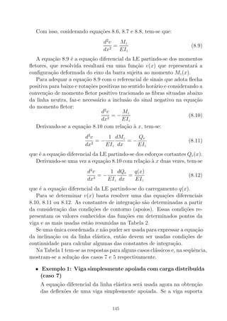 Com isso, cosiderando equa¸c˜oes 8.6, 8.7 e 8.8, tem-se que:
d2
v
dx2
=
Mz
EIz
(8.9)
A equa¸c˜ao 8.9 ´e a equa¸c˜ao diferencial da LE partindo-se dos momentos
ﬂetores, que resolvida resultar´a em uma fun¸c˜ao v(x) que representar´a a
conﬁgura¸c˜ao deformada do eixo da barra sujeita ao momento Mz(x).
Para adequar a equa¸c˜ao 8.9 com o referencial de sinais que adota ﬂecha
positiva para baixo e rota¸c˜oes positivas no sentido hor´ario e considerando a
conven¸c˜ao de momento ﬂetor positivo tracionado as ﬁbras situadas abaixo
da linha neutra, faz-e necess´ario a inclus˜ao do sinal negativo na equa¸c˜ao
do momento ﬂetor:
d2
v
dx2
= −
Mz
EIz
(8.10)
Derivando-se a equa¸c˜ao 8.10 com rela¸c˜ao `a x, tem-se:
d3
v
dx3
= −
1
EIz
dMz
dx
= −
Qv
EIz
(8.11)
que ´e a equa¸c˜ao diferencial da LE partindo-se dos esfor¸cos cortantes Qv(x).
Derivando-se uma vez a equa¸c˜ao 8.10 com rela¸c˜ao `a x duas vezes, tem-se
d4
v
dx4
= −
1
EIz
dQv
dx
=
q(x)
EIz
(8.12)
que ´e a equa¸c˜ao diferencial da LE partindo-se do carregamento q(x).
Para se determinar v(x) basta resolver uma das equa¸c˜oes diferenciais
8.10, 8.11 ou 8.12. As constantes de integra¸c˜ao s˜ao determinadas a partir
da considera¸c˜ao das condi¸c˜oes de contorno (apoios). Essas condi¸c˜oes re-
presentam os valores conhecidos das fun¸c˜oes em determinados pontos da
viga e as mais usadas est˜ao resumidas na Tabela 2.
Se uma ´unica coordenada x n˜ao puder ser usada para expressar a equa¸c˜ao
da inclina¸c˜ao ou da linha el´astica, ent˜ao devem ser usadas condi¸c˜oes de
continuidade para calcular algumas das constantes de integra¸c˜ao.
Na Tabela 1 tem-se as respostas para alguns casos cl´assicos e, na seq¨uˆencia,
mostram-se a solu¸c˜ao dos casos 7 e 5 respectivamente.
• Exemplo 1: Viga simplesmente apoiada com carga distribu´ıda
(caso 7)
A equa¸c˜ao diferencial da linha el´astica ser´a usada agora na obten¸c˜ao
das deﬂex˜oes de uma viga simplesmente apoiada. Se a viga suporta
145
 
