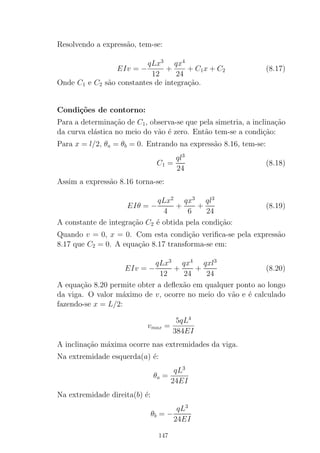 Resolvendo a express˜ao, tem-se:
EIv = −
qLx3
12
+
qx4
24
+ C1x + C2 (8.17)
Onde C1 e C2 s˜ao constantes de integra¸c˜ao.
Condi¸c˜oes de contorno:
Para a determina¸c˜ao de C1, observa-se que pela simetria, a inclina¸c˜ao
da curva el´astica no meio do v˜ao ´e zero. Ent˜ao tem-se a condi¸c˜ao:
Para x = l/2, θa = θb = 0. Entrando na express˜ao 8.16, tem-se:
C1 =
ql3
24
(8.18)
Assim a express˜ao 8.16 torna-se:
EIθ = −
qLx2
4
+
qx3
6
+
ql3
24
(8.19)
A constante de integra¸c˜ao C2 ´e obtida pela condi¸c˜ao:
Quando v = 0, x = 0. Com esta condi¸c˜ao veriﬁca-se pela express˜ao
8.17 que C2 = 0. A equa¸c˜ao 8.17 transforma-se em:
EIv = −
qLx3
12
+
qx4
24
+
qxl3
24
(8.20)
A equa¸c˜ao 8.20 permite obter a deﬂex˜ao em qualquer ponto ao longo
da viga. O valor m´aximo de v, ocorre no meio do v˜ao e ´e calculado
fazendo-se x = L/2:
vmax =
5qL4
384EI
A inclina¸c˜ao m´axima ocorre nas extremidades da viga.
Na extremidade esquerda(a) ´e:
θa =
qL3
24EI
Na extremidade direita(b) ´e:
θb = −
qL3
24EI
147
 