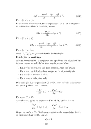 EIθ = −
Pbx2
2L
+
P(x − a)2
2
+ C2 (8.26)
Para: (a ≤ x ≤ L)
Substituindo a express˜ao 8.24 nas express˜oes 8.25 e 8.26 e integrando-
se novamente ambos os membros, tem-se:
EIv = −
Pbx3
6L
+ C1x + C3 (8.27)
Para: (0 ≤ x ≤ a)
EIv = −
Pbx3
6L
+
P(x − a)3
6
+ C2x + C4 (8.28)
Para: (a ≤ x ≤ L)
Onde C1, C2,C3 e C4 s˜ao constantes de integra¸c˜ao.
Condi¸c˜oes de contorno:
As quatro constantes de integra¸c˜ao que apare¸cam nas express˜oes an-
teriores podem ser calculadas pelas seguintes condi¸c˜oes:
1. Em x = a: as rota¸c˜oes das duas partes da viga s˜ao iguais;
2. Em x = a: as deﬂex˜oes das duas partes da viga s˜ao iguais;
3. Em x = 0: a deﬂex˜ao ´e nula;
4. Em x = L: a deﬂex˜ao ´e nula.
Pela condi¸c˜ao 1, as express˜oes 8.25 e 8.26, para as inclina¸c˜oes devem
ser iguais quando x = a. Tem-se:
−
Pba2
2L
+ C1 = −
Pba2
2L
+ C2
Portanto, C1 = C2.
A condi¸c˜ao 2, iguala as express˜oes 8.27 e 8.28, quando x = a:
−
Pba3
6L
+ C1a + C3 = −
Pba3
6L
+ C2a + C4
O que torna C3 = C4. Finalmente, considerando as condi¸c˜oes 3 e 4 e
as express˜oes 8.27 e 8.28, tem-se:
C3 = 0
149
 
