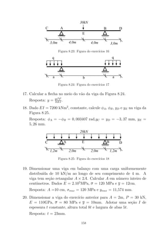 000000000000
111111111111
000000000000
111111111111
30kN
4,0m3,0m 4,0m 3,0m
AC
E
B D
Figura 8.23: Figura do exerc´ıcios 16
000000001111111100000000001111111111
a
q q
ab
Figura 8.24: Figura do exerc´ıcios 17
17. Calcular a ﬂecha no meio do v˜ao da viga da Figura 8.24.
Resposta: y = qa2
b2
16EI .
18. Dado EI = 7200 kNm2
, constante, calcule φA, φB, yD e yE na viga da
Figura 8.25.
Resposta: φA = −φB = 0, 003407 rad,yC = yD = −3, 37 mm, yE =
5, 26 mm.
00000000
0000
11111111
1111
000000000000000
111111111111111C A B D
20kN
1,2m 2,0m 2,0m 1,2m
E
Figura 8.25: Figura do exerc´ıcios 18
19. Dimensionar uma viga em balan¸co com uma carga uniformemente
distribu´ıda de 10 kN/m ao longo de seu comprimento de 4 m. A
viga tem se¸c˜ao retangular A × 2A. Calcular A em n´umero inteiro de
cent´ımetros. Dados E = 2.105
MPa, σ = 120 MPa e y = 12cm.
Resposta: A =10 cm, σmax = 120 MPa e ymax = 11,574 mm.
20. Dimensionar a viga do exerc´ıcio anterior para A = 2m, P = 30 kN,
E = 110GPa, σ = 80 MPa e y = 10mm. Adotar uma se¸c˜ao I de
espessura t constante, altura total 8t e largura de abas 5t.
Resposta: t = 23mm.
158
 