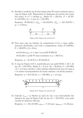 21. Escolher o perﬁl de a¸co de abas largas (tipo W) mais econˆomico para a
viga da Figura 8.26. Representar os diagramas de tens˜oes das se¸c˜oes
das se¸c˜oes A e C e calcular yc. Dados M = 25kNm, P = 82 kN,
σ=140 MPa e y = 5 mm, E = 210 GPa.
Resposta: W310x32, 7, σA
max = 60, 24MPa, σC
max = 137, 35MPa e
yC = 4, 35mm.
2m 2m
PM M
A B
C
Figura 8.26: Figura do exerc´ıcio 21
22. Para uma viga em balan¸co de comprimento 2, 5m e carga unifor-
memente distribu´ıda q em todo o comprimento, dados E=210GPa,
σ = 140MPa e y = 8mm,
• Calcular qadm se a viga ´e um perﬁl W200x52.
• Escolher o perﬁl W mais econˆomico se q = 28kN/m.
Resposta: q = 18, 2kN/m e W410x38, 8.
23. A viga da Figura 8.27 ´e constitu´ıda por um perﬁl W310 × 38, 7, de
a¸co (E = 210 GPa). Dados L = 3, 2 m, Mo = 28 kNm, σ = 160 MPa
e y = 4, 6 mm, calcular o valor m´aximo admiss´ıvel da taxa de carga q
e os valores correspondentes da tens˜ao m´axima e da ﬂecha m´axima.
Resposta: q = 33, 8 kN/m, σ = 130 MPa, y = 4, 6 mm.
0000
0000
1111
1111
MoMo
0000
0000
1111
1111
L
q
Figura 8.27: Figura do exerc´ıcio 23
24. Calcular σmax e as ﬂechas no meio do v˜ao e nas extremidades dos
balan¸cos da viga da Figura 8.28, de a¸co (E = 210 GPa), com se¸c˜ao
circular de diˆametro 100 mm.
Resposta: σ = 101, 83 MPa, ymeio = 7, 58 mm e ybalanc,o = 15, 36 mm.
159
 