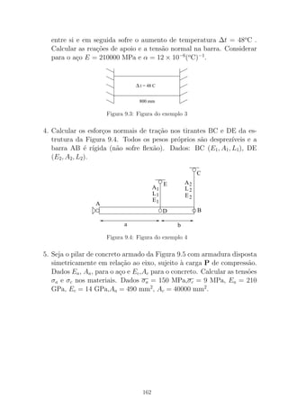 entre si e em seguida sofre o aumento de temperatura ∆t = 48o
C .
Calcular as rea¸c˜oes de apoio e a tens˜ao normal na barra. Considerar
para o a¸co E = 210000 MPa e α = 12 × 10−6
(o
C)−1
.
∆ t = 48 C
800 mm
Figura 9.3: Figura do exemplo 3
4. Calcular os esfor¸cos normais de tra¸c˜ao nos tirantes BC e DE da es-
trutura da Figura 9.4. Todos os pesos pr´oprios s˜ao desprez´ıveis e a
barra AB ´e r´ıgida (n˜ao sofre ﬂex˜ao). Dados: BC (E1, A1, L1), DE
(E2, A2, L2).
C
BD
A
a b
1
2
2
21
1
A
L
E
A
L
E
E
Figura 9.4: Figura do exemplo 4
5. Seja o pilar de concreto armado da Figura 9.5 com armadura disposta
simetricamente em rela¸c˜ao ao eixo, sujeito `a carga P de compress˜ao.
Dados Ea, Aa, para o a¸co e Ec,Ac para o concreto. Calcular as tens˜oes
σa e σc nos materiais. Dados σa = 150 MPa,σc = 9 MPa, Ea = 210
GPa, Ec = 14 GPa,Aa = 490 mm2
, Ac = 40000 mm2
.
162
 