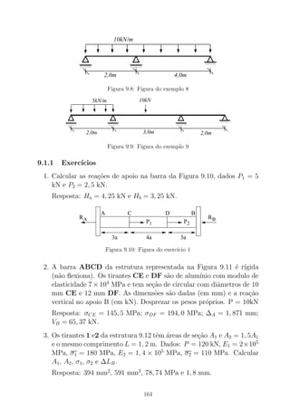 00000000
0000
11111111
1111
0000000000
00000
1111111111
11111
0000000000
00000
1111111111
11111
10kN/m
2,0m 4,0m
Figura 9.8: Figura do exemplo 8
000000000000000
111111111111111 00000000001111111111
000000000000
111111111111
000000000000000
111111111111111
5kN/m 10kN
3,0m 2,0m2,0m
Figura 9.9: Figura do exemplo 9
9.1.1 Exerc´ıcios
1. Calcular as rea¸c˜oes de apoio na barra da Figura 9.10, dados P1 = 5
kN e P2 = 2, 5 kN.
Resposta: Ha = 4, 25 kN e Hb = 3, 25 kN.
P1 P2
RBRA
CA BD
3a 3a4a
Figura 9.10: Figura do exerc´ıcio 1
2. A barra ABCD da estrutura representada na Figura 9.11 ´e r´ıgida
(n˜ao ﬂexiona). Os tirantes CE e DF s˜ao de alum´ınio com modulo de
elasticidade 7 × 104
MPa e tem se¸c˜ao de circular com diˆametros de 10
mm CE e 12 mm DF. As dimens˜oes s˜ao dadas (em mm) e a rea¸c˜ao
vertical no apoio B (em kN). Desprezar os pesos pr´oprios. P = 10kN
Resposta: σCE = 145, 5 MPa; σDF = 194, 0 MPa; ∆A = 1, 871 mm;
VB = 65, 37 kN.
3. Os tirantes 1 e2 da estrutura 9.12 tˆem ´areas de se¸c˜ao A1 e A2 = 1, 5A1
e o mesmo comprimento L = 1, 2 m. Dados: P = 120 kN, E1 = 2×105
MPa, σ1 = 180 MPa, E2 = 1, 4 × 105
MPa, σ2 = 110 MPa. Calcular
A1, A2, σ1, σ2 e ∆LB.
Resposta: 394 mm2
, 591 mm2
, 78, 74 MPa e 1, 8 mm.
164
 
