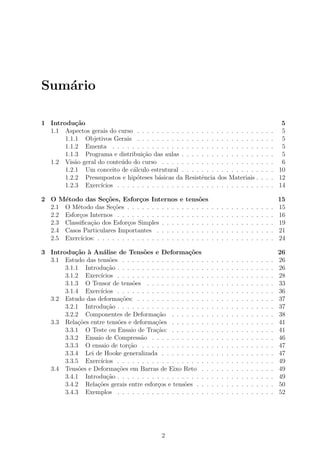Sum´ario
1 Introdu¸c˜ao 5
1.1 Aspectos gerais do curso . . . . . . . . . . . . . . . . . . . . . . . . . . . . 5
1.1.1 Objetivos Gerais . . . . . . . . . . . . . . . . . . . . . . . . . . . . 5
1.1.2 Ementa . . . . . . . . . . . . . . . . . . . . . . . . . . . . . . . . . 5
1.1.3 Programa e distribui¸c˜ao das aulas . . . . . . . . . . . . . . . . . . . 5
1.2 Vis˜ao geral do conte´udo do curso . . . . . . . . . . . . . . . . . . . . . . . 6
1.2.1 Um conceito de c´alculo estrutural . . . . . . . . . . . . . . . . . . . 10
1.2.2 Pressupostos e hip´oteses b´asicas da Resistˆencia dos Materiais . . . . 12
1.2.3 Exerc´ıcios . . . . . . . . . . . . . . . . . . . . . . . . . . . . . . . . 14
2 O M´etodo das Se¸c˜oes, Esfor¸cos Internos e tens˜oes 15
2.1 O M´etodo das Se¸c˜oes . . . . . . . . . . . . . . . . . . . . . . . . . . . . . . 15
2.2 Esfor¸cos Internos . . . . . . . . . . . . . . . . . . . . . . . . . . . . . . . . 16
2.3 Classiﬁca¸c˜ao dos Esfor¸cos Simples . . . . . . . . . . . . . . . . . . . . . . . 19
2.4 Casos Particulares Importantes . . . . . . . . . . . . . . . . . . . . . . . . 21
2.5 Exerc´ıcios: . . . . . . . . . . . . . . . . . . . . . . . . . . . . . . . . . . . . 24
3 Introdu¸c˜ao `a An´alise de Tens˜oes e Deforma¸c˜oes 26
3.1 Estudo das tens˜oes . . . . . . . . . . . . . . . . . . . . . . . . . . . . . . . 26
3.1.1 Introdu¸c˜ao . . . . . . . . . . . . . . . . . . . . . . . . . . . . . . . . 26
3.1.2 Exerc´ıcios . . . . . . . . . . . . . . . . . . . . . . . . . . . . . . . . 28
3.1.3 O Tensor de tens˜oes . . . . . . . . . . . . . . . . . . . . . . . . . . 33
3.1.4 Exerc´ıcios . . . . . . . . . . . . . . . . . . . . . . . . . . . . . . . . 36
3.2 Estudo das deforma¸c˜oes: . . . . . . . . . . . . . . . . . . . . . . . . . . . . 37
3.2.1 Introdu¸c˜ao . . . . . . . . . . . . . . . . . . . . . . . . . . . . . . . . 37
3.2.2 Componentes de Deforma¸c˜ao . . . . . . . . . . . . . . . . . . . . . 38
3.3 Rela¸c˜oes entre tens˜oes e deforma¸c˜oes . . . . . . . . . . . . . . . . . . . . . 41
3.3.1 O Teste ou Ensaio de Tra¸c˜ao: . . . . . . . . . . . . . . . . . . . . . 41
3.3.2 Ensaio de Compress˜ao . . . . . . . . . . . . . . . . . . . . . . . . . 46
3.3.3 O ensaio de tor¸c˜ao . . . . . . . . . . . . . . . . . . . . . . . . . . . 47
3.3.4 Lei de Hooke generalizada . . . . . . . . . . . . . . . . . . . . . . . 47
3.3.5 Exerc´ıcios . . . . . . . . . . . . . . . . . . . . . . . . . . . . . . . . 49
3.4 Tens˜oes e Deforma¸c˜oes em Barras de Eixo Reto . . . . . . . . . . . . . . . 49
3.4.1 Introdu¸c˜ao . . . . . . . . . . . . . . . . . . . . . . . . . . . . . . . . 49
3.4.2 Rela¸c˜oes gerais entre esfor¸cos e tens˜oes . . . . . . . . . . . . . . . . 50
3.4.3 Exemplos . . . . . . . . . . . . . . . . . . . . . . . . . . . . . . . . 52
2
 