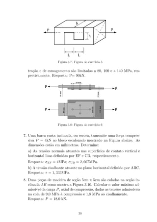 b
LL
h
PP
Figura 3.7: Figura do exerc´ıcio 5
tra¸c˜ao e de esmagamento s˜ao limitadas a 80, 100 e a 140 MPa, res-
pectivamente. Resposta: P= 90kN.
Figura 3.8: Figura do exerc´ıcio 6
7. Uma barra curta inclinada, ou escora, transmite uma for¸ca compres-
siva P = 4kN ao bloco escalonado mostrado na Figura abaixo. As
dimens˜oes est˜ao em mil´ımetros. Determine:
a) As tens˜oes normais atuantes nas superﬁcies de contato vertical e
horizontal lisas deﬁnidas por EF e CD, respectivamente.
Resposta: σEF = 4MPa; σCD = 2, 667MPa.
b) A tens˜ao cisalhante atuante no plano horizontal deﬁnido por ABC.
Resposta: τ = 1, 333MPa.
8. Duas pe¸cas de madeira de se¸c˜ao 5cm x 5cm s˜ao coladas na se¸c˜ao in-
clinada AB como mostra a Figura 3.10. Calcular o valor m´aximo ad-
miss´ıvel da carga P, axial de compress˜ao, dadas as tens˜oes admiss´ıveis
na cola de 9,0 MPa `a compress˜ao e 1,8 MPa ao cisalhamento.
Resposta: P = 18,0 kN.
30
 