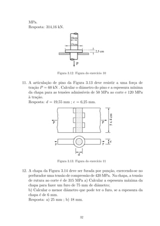MPa.
Resposta: 314,16 kN.
15cm
10cm
P
2,5 cm
Figura 3.12: Figura do exerc´ıcio 10
11. A articula¸c˜ao de pino da Figura 3.13 deve resistir a uma for¸ca de
tra¸c˜ao P = 60 kN . Calcular o diˆametro do pino e a espessura m´ınima
da chapa para as tens˜oes admiss´ıveis de 50 MPa ao corte e 120 MPa
`a tra¸c˜ao.
Resposta: d = 19,55 mm ; e = 6,25 mm.
P P
5x4cm
e
PP
d
Figura 3.13: Figura do exerc´ıcio 11
12. A chapa da Figura 3.14 deve ser furada por pun¸c˜ao, exercendo-se no
perfurador uma tens˜ao de compress˜ao de 420 MPa. Na chapa, a tens˜ao
de rutura ao corte ´e de 315 MPa a) Calcular a espessura m´axima da
chapa para fazer um furo de 75 mm de diˆametro;
b) Calcular o menor diˆametro que pode ter o furo, se a espessura da
chapa ´e de 6 mm.
Resposta: a) 25 mm ; b) 18 mm.
32
 
