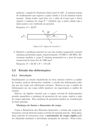 pr´aticas, o ˆangulo θ ´e limitado `a faixa entre 0 e 60o
. A m´axima tens˜ao
de cisalhamento que suporta a junta colada ´e 3/4 da m´axima tens˜ao
normal. Assim sendo, qual deve ser o valor de θ para que a barra
suporte o m´aximo de carga P ? (Admitir que a junta colada seja o
´unico ponto a ser veriﬁcado no projeto).
Resposta: θ = 36.87o
90
o
θ PP
m
n
.
Figura 3.21: Figura do exerc´ıcio 5
6. Resolver o problema anterior no caso das tens˜oes tangencial e normal
m´aximas permitidas sejam, respectivamente, 70 MPa e 140 MPa. De-
terminar tamb´em a carga P m´axima permiss´ıvel se a ´area da se¸c˜ao
transversal da barra for de 1000 mm2
.
Resposta: θ = 26.56o
e P = 175 kN.
3.2 Estudo das deforma¸c˜oes:
3.2.1 Introdu¸c˜ao
Paralelamente ao estudo estabelecido no item anterior relativo `a an´alise
de tens˜oes, pode-se desenvolver tamb´em, o estudo das deforma¸c˜oes sofri-
das por um corpo sob solicita¸c˜oes externas. Destaca-se que a an´alise de
deforma¸c˜oes em um corpo s´olido iguala-se em importˆancia `a an´alise de
tens˜oes.
Sabe-se, da ´algebra vetorial, que o campo vetorial de deslocamentos
permite quantiﬁcar a mudan¸ca de geometria de um corpo, sujeito `a a¸c˜ao
de cargas aplicadas. Esta mudan¸ca de geometria implica na considera¸c˜ao
de duas parcelas:
Mudan¸ca de forma e dimens˜oes do corpo
Como a Resistˆencia dos Materiais desenvolve o estudo dos corpos de-
form´aveis, ser´a de interesse maior o estudo da segunda parcela. Al´em disso,
num contexto de estruturas civis, o movimento de corpo r´ıgido pode
ser eliminado mediante a introdu¸c˜ao adequada de v´ınculos. Neste texto,
37
 