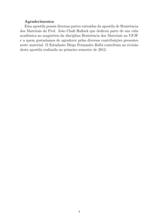 Agradecimentos
Esta apostila possui diversas partes extra´ıdas da apostila de Resistˆencia
dos Materiais do Prof. Jo˜ao Chaﬁ Hallack que dedicou parte de sua vida
acadˆemica ao magist´erio da disciplina Resistˆencia dos Materiais na UFJF
e a quem gostar´ıamos de agradecer pelas diversas contribui¸c˜oes presentes
neste material. O Estudante Diego Fernandes Balbi contribuiu na revis˜ao
desta apostila realizada no primeiro semestre de 2012.
4
 