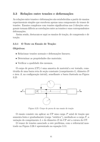 3.3 Rela¸c˜oes entre tens˜oes e deforma¸c˜oes
As rela¸c˜oes entre tens˜oes e deforma¸c˜oes s˜ao estabelecidas a partir de ensaios
experimentais simples que envolvem apenas uma componente do tensor de
tens˜oes. Ensaios complexos com tens˜oes signiﬁcativas nas 3 dire¸c˜oes orto-
gonais tornam dif´ıceis as correla¸c˜oes entre as tens˜oes e suas correspondentes
deforma¸c˜oes.
Assim sendo, destacam-se aqui os ensaios de tra¸c˜ao, de compress˜ao e de
tor¸c˜ao.
3.3.1 O Teste ou Ensaio de Tra¸c˜ao:
Objetivos:
• Relacionar tens˜oes normais e deforma¸c˜oes lineares;
• Determinar as propriedades dos materiais;
• Veriﬁcar a qualidade dos mesmos.
O corpo de prova (CP) ´e uma amostra de material a ser testado, cons-
titu´ıda de uma barra reta de se¸c˜ao constante (comprimento L, diˆametro D
e ´area A, na conﬁgura¸c˜ao inicial), semelhante a barra ilustrada na Figura
3.25
P PLD
Figura 3.25: Corpo de prova de um ensaio de tra¸c˜ao
O ensaio consiste em aplicar ao CP uma carga P axial de tra¸c˜ao que
aumenta lenta e gradualmente (carga “est´atica”), medindo-se a carga P, a
varia¸c˜ao do comprimento L e do diˆametro D do CP at´e a rutura do CP.
O tensor de tens˜oes associado a este problema, com o referencial mos-
trado na Figura 3.26 ´e apresentado na equa¸c˜ao 3.11.
41
 