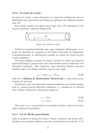 3.3.3 O ensaio de tor¸c˜ao
O ensaio de tor¸c˜ao ´e uma alternativa ao ensaio de cisalhamento face as
diﬁculdades que apresentam este ´ultimo na aplica¸c˜ao de cisalhamento puro
num CP.
Este ensaio consiste em aplicar um torque num CP analisando as dis-
tor¸c˜oes angulares, conforme Figura 3.30
α
a b
Figura 3.30: Ensaio de tor¸c˜ao
Veriﬁca-se experimentalmente que, para pequenas deforma¸c˜oes, a va-
ria¸c˜ao da dimens˜ao do segmento ab da Figura 3.30 pode ser desprezado.
Conseq¨uentemente, as deforma¸c˜oes medidas no ensaio de tor¸c˜ao s˜ao dis-
tor¸c˜oes angulares.
De forma an´aloga ao ensaio de tra¸c˜ao, ´e poss´ıvel se obter um diagrama
tens˜ao-deforma¸c˜ao, por´em neste caso relacionando tens˜oes cisalhantes com
distor¸c˜oes angulares. Este diagrama, para materiais el´asticos lineares,
tamb´em segue a lei Hooke conforme equa¸c˜ao que segue:
τxy = tan α γxy = Gγxy (3.23)
onde G ´e o M´odulo de Elasticidade Transversal e ´e uma outra carac-
ter´ıstica do material.
Finalmente, uma vez observado experimentalmente que tens˜oes tangen-
ciais τxy causam apenas distor¸c˜oes angulares γxy, completa-se as rela¸c˜oes
entre tens˜oes cisalhantes e distor¸c˜oes angulares:
τxz = Gγxz (3.24)
τyz = Gγyz (3.25)
Mais uma vez, a caracter´ıstica de isotropia reduziu o n´umero de cons-
tantes el´asticas do problema.
3.3.4 Lei de Hooke generalizada
Ap´os se analisar os ensaios de tra¸c˜ao e tor¸c˜ao, veriﬁca-se que foram intro-
duzidas trˆes constantes el´asticas, que s˜ao caracter´ısticas do material: E, G
47
 