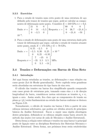 3.3.5 Exerc´ıcios
1. Para o estado de tens˜oes num certo ponto de uma estrutura de a¸co
deﬁnido pelo tensor de tens˜oes que segue, pede-se calcular as compo-
nentes de deforma¸c˜ao neste ponto. Considere E = 210 GPa e ν = 0,3.
Dado: σ =





21 0 0
0 14 −3, 5
0 −3, 5 0





Resposta: ǫ =





80 0 0
0 36, 7 −21, 6
0 −21, 6 −50





×
10−6
.
2. Para o estado de deforma¸c˜oes num ponto de uma estrutura dado pelo
tensor de deforma¸c˜oes que segue, calcular o estado de tens˜oes atuante
neste ponto, sendo E = 175 GPa e G = 70 GPa.
Dado: ǫ =





0, 55 −2, 5 0
−2, 5 0, 30 0, 25
0 0, 25 −0, 95





× 10−4
Resposta σ =





7 −35 0
−35 3, 5 3, 5
0 3, 5 −14





MPa
3.4 Tens˜oes e Deforma¸c˜oes em Barras de Eixo Reto
3.4.1 Introdu¸c˜ao
At´e aqui foram estudadas as tens˜oes, as deforma¸c˜oes e suas rela¸c˜oes em
casos gerais (Lei de Hooke generalizada). Neste cap´ıtulo estas grandezas
ser˜ao abordadas em estruturas do tipo barra de eixo reto.
O c´alculo das tens˜oes em barras ﬁca simpliﬁcado quando comparado
com casos gerais de estruturas pois, tomando como eixo x o de dire¸c˜ao
longitudinal da barra, considera-se nestas estruturas as tens˜oes σy e σz
iguais a zero. Assim sendo, ﬁca claro que as componentes de tens˜ao no
plano yz (ρx) ser˜ao fundamentais no estudo das barras conforme se destaca
na Figura 3.31.
Normalmente, o c´alculo de tens˜oes em barras ´e feito a partir de seus
esfor¸cos internos solicitantes, que podem ser obtidos atrav´es de princ´ıpios
b´asicos da An´alise Estrutural. Faz-se a seguir uma r´apida abordagem
destes princ´ıpios, deﬁnindo-se os esfor¸cos simples numa barra atrav´es do
m´etodo das se¸c˜oes (ver notas de aula de Mecˆanica e An´alise Estrutural).
Desta forma a rela¸c˜ao entre esfor¸cos e tens˜oes em uma barra ´e o principal
ponto de liga¸c˜ao entre as disciplinas Resitˆencia dos Materiais Mecˆanica e
An´alise Estrutural. Desta forma, nos pr´oximos itens ser˜ao estabelecidas
49
 