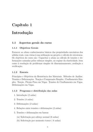 Cap´ıtulo 1
Introdu¸c˜ao
1.1 Aspectos gerais do curso
1.1.1 Objetivos Gerais
Fornecer ao aluno conhecimentos b´asicos das propriedades mecˆanicas dos
s´olidos reais, com vistas `a sua utiliza¸c˜ao no projeto e c´alculo de estruturas.
Os objetivos do curso s˜ao: Capacitar o aluno ao c´alculo de tens˜oes e de-
forma¸c˜oes causadas pelos esfor¸cos simples, no regime da elasticidade, bem
como `a resolu¸c˜ao de problemas simples de dimensionamento, avalia¸c˜ao e
veriﬁca¸c˜ao.
1.1.2 Ementa
Princ´ıpios e Objetivos da Resistˆencia dos Materiais. M´etodos de An´alise.
Tens˜oes e Deforma¸c˜oes. Tra¸c˜ao e Compress˜ao Simples. Cisalhamento Sim-
ples. Tor¸c˜ao. Flex˜ao Pura em Vigas. Tens˜oes de Cisalhamento em Vigas.
Deforma¸c˜oes em Vigas.
1.1.3 Programa e distribui¸c˜ao das aulas
1. Introdu¸c˜ao (2 aulas)
2. Tens˜oes (4 aulas)
3. Deforma¸c˜oes (2 aulas)
4. Rela¸c˜oes entre tens˜oes e deforma¸c˜oes (2 aulas)
5. Tens˜oes e deforma¸c˜oes em barras
(a) Solicita¸c˜ao por esfor¸co normal (6 aulas)
(b) Solicita¸c˜ao por momento torsor ( 6 aulas)
5
 