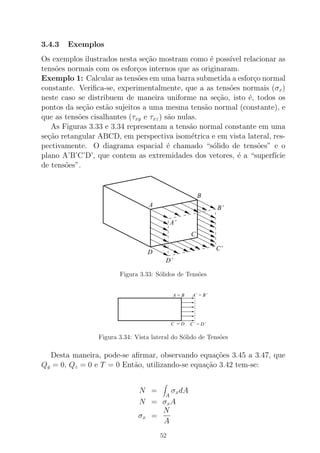 3.4.3 Exemplos
Os exemplos ilustrados nesta se¸c˜ao mostram como ´e poss´ıvel relacionar as
tens˜oes normais com os esfor¸cos internos que as originaram.
Exemplo 1: Calcular as tens˜oes em uma barra submetida a esfor¸co normal
constante. Veriﬁca-se, experimentalmente, que a as tens˜oes normais (σx)
neste caso se distribuem de maneira uniforme na se¸c˜ao, isto ´e, todos os
pontos da se¸c˜ao est˜ao sujeitos a uma mesma tens˜ao normal (constante), e
que as tens˜oes cisalhantes (τxy e τxz) s˜ao nulas.
As Figuras 3.33 e 3.34 representam a tens˜ao normal constante em uma
se¸c˜ao retangular ABCD, em perspectiva isom´etrica e em vista lateral, res-
pectivamente. O diagrama espacial ´e chamado “s´olido de tens˜oes” e o
plano A’B’C’D’, que contem as extremidades dos vetores, ´e a “superf´ıcie
de tens˜oes”.
A
B
C’
B’
A’
C
D
D’
Figura 3.33: S´olidos de Tens˜oes
A = B
C’ = D’
A’ = B’
C = D
Figura 3.34: Vista lateral do S´olido de Tens˜oes
Desta maneira, pode-se aﬁrmar, observando equa¸c˜oes 3.45 a 3.47, que
Qy = 0, Qz = 0 e T = 0 Ent˜ao, utilizando-se equa¸c˜ao 3.42 tem-se:
N =
A
σxdA
N = σxA
σx =
N
A
52
 