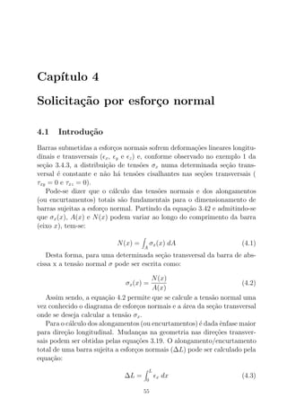 Cap´ıtulo 4
Solicita¸c˜ao por esfor¸co normal
4.1 Introdu¸c˜ao
Barras submetidas a esfor¸cos normais sofrem deforma¸c˜oes lineares longitu-
dinais e transversais (ǫx, ǫy e ǫz) e, conforme observado no exemplo 1 da
se¸c˜ao 3.4.3, a distribui¸c˜ao de tens˜oes σx numa determinada se¸c˜ao trans-
versal ´e constante e n˜ao h´a tens˜oes cisalhantes nas se¸c˜oes transversais (
τxy = 0 e τxz = 0).
Pode-se dizer que o c´alculo das tens˜oes normais e dos alongamentos
(ou encurtamentos) totais s˜ao fundamentais para o dimensionamento de
barras sujeitas a esfor¸co normal. Partindo da equa¸c˜ao 3.42 e admitindo-se
que σx(x), A(x) e N(x) podem variar ao longo do comprimento da barra
(eixo x), tem-se:
N(x) =
A
σx(x) dA (4.1)
Desta forma, para uma determinada se¸c˜ao transversal da barra de abs-
cissa x a tens˜ao normal σ pode ser escrita como:
σx(x) =
N(x)
A(x)
(4.2)
Assim sendo, a equa¸c˜ao 4.2 permite que se calcule a tens˜ao normal uma
vez conhecido o diagrama de esfor¸cos normais e a ´area da se¸c˜ao transversal
onde se deseja calcular a tens˜ao σx.
Para o c´alculo dos alongamentos (ou encurtamentos) ´e dada ˆenfase maior
para dire¸c˜ao longitudinal. Mudan¸cas na geometria nas dire¸c˜oes transver-
sais podem ser obtidas pelas equa¸c˜oes 3.19. O alongamento/encurtamento
total de uma barra sujeita a esfor¸cos normais (∆L) pode ser calculado pela
equa¸c˜ao:
∆L =
L
0
ǫx dx (4.3)
55
 