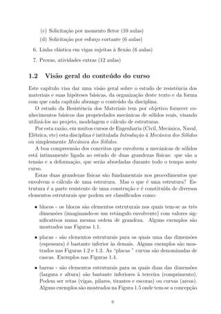 (c) Solicita¸c˜ao por momento ﬂetor (10 aulas)
(d) Solicita¸c˜ao por esfor¸co cortante (6 aulas)
6. Linha el´astica em vigas sujeitas `a ﬂex˜ao (6 aulas)
7. Provas, atividades extras (12 aulas)
1.2 Vis˜ao geral do conte´udo do curso
Este cap´ıtulo visa dar uma vis˜ao geral sobre o estudo de resistˆencia dos
materiais e suas hip´oteses b´asicas, da organiza¸c˜ao deste texto e da forma
com que cada cap´ıtulo abrange o conte´udo da disciplina.
O estudo da Resistˆencia dos Materiais tem por objetivo fornecer co-
nhecimentos b´asicos das propriedades mecˆanicas de s´olidos reais, visando
utiliz´a-los no projeto, modelagem e c´alculo de estruturas.
Por esta raz˜ao, em muitos cursos de Engenharia (Civil, Mecˆanica, Naval,
El´etrica, etc) esta disciplina ´e intitulada Introdu¸c˜ao `a Mecˆanica dos S´olidos
ou simplesmente Mecˆanica dos S´olidos.
A boa compreens˜ao dos conceitos que envolvem a mecˆanicas de s´olidos
est´a intimamente ligada ao estudo de duas grandezas f´ısicas: que s˜ao a
tens˜ao e a deforma¸c˜ao, que ser˜ao abordadas durante todo o tempo neste
curso.
Estas duas grandezas f´ısicas s˜ao fundamentais nos procedimentos que
envolvem o c´alculo de uma estrutura. Mas o que ´e uma estrutura? Es-
trutura ´e a parte resistente de uma constru¸c˜ao e ´e constitu´ıda de diversos
elementos estruturais que podem ser classiﬁcados como:
• blocos - os blocos s˜ao elementos estruturais nos quais tem-se as trˆes
dimens˜oes (imaginando-se um retˆangulo envolvente) com valores sig-
niﬁcativos numa mesma ordem de grandeza. Alguns exemplos s˜ao
mostrados nas Figuras 1.1.
• placas - s˜ao elementos estruturais para os quais uma das dimens˜oes
(espessura) ´e bastante inferior `as demais. Alguns exemplos s˜ao mos-
trados nas Figuras 1.2 e 1.3. As “placas ” curvas s˜ao denominadas de
cascas. Exemplos nas Figuras 1.4.
• barras - s˜ao elementos estruturais para os quais duas das dimens˜oes
(largura e altura) s˜ao bastante inferiores `a terceira (comprimento).
Podem ser retas (vigas, pilares, tirantes e escoras) ou curvas (arcos).
Alguns exemplos s˜ao mostrados na Figura 1.5 onde tem-se a concep¸c˜ao
6
 