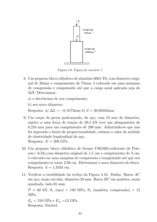 2
1500mm 2
TUBO DE
2
2600mm 2
TUBO DE
00000000000000000
00000000000000000
11111111111111111
11111111111111111
P
P2
1
Figura 4.9: Figura do exerc´ıcio 7
8. Um pequeno bloco cil´ındrico de alum´ınio 6061-T6, com diˆametro origi-
nal de 20mm e comprimento de 75mm, ´e colocado em uma m´aquina
de compress˜ao e comprimido at´e que a carga axial aplicada seja de
5kN. Determinar:
a) o decr´escimo de seu comprimento.
b) seu novo diˆametro.
Resposta: a) ∆L = −0, 0173mm b) d = 20,00162mm
9. Um corpo de prova padronizado, de a¸co, com 13 mm de diˆametro,
sujeito a uma for¸ca de tra¸c˜ao de 29,5 kN teve um alongamento de
0,216 mm para um comprimento de 200 mm. Admitindo-se que n˜ao
foi superado o limite de proporcionalidade, estimar o valor do m´odulo
de elasticidade longitudinal do a¸co.
Resposta: E = 206 GPa
10. Um pequeno bloco cil´ındrico de bronze C86100(coeﬁciente de Pois-
son= 0,34),com diˆametro original de 1,5 cm e comprimento de 3 cm,
´e colocado em uma maquina de compress˜ao e comprimido at´e que seu
comprimento se torne 2,98 cm. Determinar o novo diˆametro do bloco.
Resposta: d = 1,5034 cm.
11. Veriﬁcar a estabilidade da treli¸ca da Figura 4.10. Dados: Barra AC
em a¸co, se¸c˜ao circular, diˆametro 28 mm. Barra BC em madeira, se¸c˜ao
quadrada, lado 65 mm;
P = 60 kN, σx (a¸co) = 140 MPa, σx (madeira, compress˜ao) = 12
MPa,
Ea = 210 GPa e Em =12 GPa.
Resposta: Est´avel.
63
 