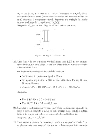σx = 120 MPa, E = 210 GPa e massa espec´ıﬁca = 8 t/m3
, pede-
se dimensionar a haste (calcular os diˆametros em n´umero inteiro de
mm) e calcular o alongamento total. Representar a varia¸c˜ao da tens˜ao
normal ao longo do comprimento (σx(x)).
Resposta: DAB= 15 mm, DBC = 18 mm, ∆L = 366 mm.
000000000000000000000000000000
111111111111111111111111111111
F
B
C
A
300m
500m
σ
x
Figura 4.23: Figura do exerc´ıcio 25
26. Uma haste de a¸co suspensa verticalmente tem 1.200 m de compri-
mento e suporta uma carga P em sua extremidade. Calcular o valor
admiss´ıvel de P e o
correspondente alongamento total da haste, se :
• O diˆametro ´e constante e igual a 25mm.
• S˜ao quatro segmentos de 300 m, com diˆametros 16mm, 19 mm,
22 mm e 25 mm.
• Considere σx = 100 MPa, E = 210 GPa e γ = 7850 kg/m
Resposta:
• P = 2, 847 kN e ∆L = 302, 3 mm.
• P = 15, 371 kN e ∆L = 482, 5 mm.
27. Calcular o deslocamento vertical do v´ertice de um cone apoiado na
base e sujeito somente a a¸c˜ao de seu pr´oprio peso, sendo a altura
igual a L, o peso espec´ıﬁco γ e o m´odulo de elasticidade E.
Resposta: ∆L = γ L2
/6E.
28. Uma estaca uniforme de madeira, cravada a uma profundidade L na
argila, suporta uma carga F em seu topo. Esta carga ´e internamente
70
 