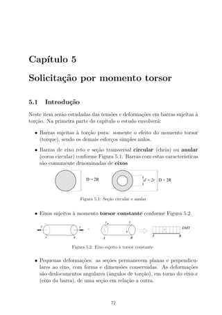 Cap´ıtulo 5
Solicita¸c˜ao por momento torsor
5.1 Introdu¸c˜ao
Neste item ser˜ao estudadas das tens˜oes e deforma¸c˜oes em barras sujeitas `a
tor¸c˜ao. Na primeira parte do cap´ıtulo o estudo envolver´a:
• Barras sujeitas `a tor¸c˜ao pura: somente o efeito do momento torsor
(torque), sendo os demais esfor¸cos simples nulos.
• Barras de eixo reto e se¸c˜ao transversal circular (cheia) ou anular
(coroa circular) conforme Figura 5.1. Barras com estas caracter´ısticas
s˜ao comumente denominadas de eixos
00000000000
00000000000
0000000000000000000000
00000000000
00000000000
00000000000
0000000000000000000000
00000000000
00000000000
00000000000
0000000000000000000000
00000000000
00000000000
0000000000000000000000
00000000000
00000000000
11111111111
11111111111
1111111111111111111111
11111111111
11111111111
11111111111
1111111111111111111111
11111111111
11111111111
11111111111
1111111111111111111111
11111111111
11111111111
1111111111111111111111
11111111111
11111111111
00000000000
00000000000
0000000000000000000000
00000000000
00000000000
00000000000
0000000000000000000000
00000000000
00000000000
00000000000
0000000000000000000000
00000000000
00000000000
0000000000000000000000
00000000000
00000000000
11111111111
11111111111
1111111111111111111111
11111111111
11111111111
11111111111
1111111111111111111111
11111111111
11111111111
11111111111
1111111111111111111111
11111111111
11111111111
1111111111111111111111
11111111111
11111111111
D = 2R d = 2r D = 2R
Figura 5.1: Se¸c˜ao circular e anular
• Eixos sujeitos `a momento torsor constante conforme Figura 5.2.
=
T
T
A B
T
+ DMT
BA
BA
T
Figura 5.2: Eixo sujeito `a torsor constante
• Pequenas deforma¸c˜oes: as se¸c˜oes permanecem planas e perpendicu-
lares ao eixo, com forma e dimens˜oes conservadas. As deforma¸c˜oes
s˜ao deslocamentos angulares (ˆangulos de tor¸c˜ao), em torno do eixo-x
(eixo da barra), de uma se¸c˜ao em rela¸c˜ao a outra.
72
 