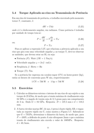5.4 Torque Aplicado ao eixo na Transmiss˜ao de Potˆencia
Em um eixo de tranmiss˜ao de potˆencia, o trabalho executado pelo momento
torsor T, constante, ´e:
dW = Tdφ (5.25)
onde φ ´e o deslocamento angular, em radianos. Como potˆencia ´e trabalho
por unidade de tempo tem-se:
P =
dW
dt
= T
dφ
dt
= Tω (5.26)
ou:
P = Tω (5.27)
Para se aplicar a express˜ao 5.27, que relaciona a pˆotencia aplicada a um
eixo que gira com uma velocidade angular ω ao torque T, deve-se observar
as unidades, que devem estar no SI, ou seja:
• Potˆencia (P): Watt (1W = 1 Nm/s).
• Velocidade angular ω = 2πf: rad/s.
• Freq¨uˆencia f: Hertz = Hz
• Torque (T): Nm.
Se a potˆencia for expressa em cavalos-vapor (CV) ou horse-power (hp),
ent˜ao os fatores de convers˜ao para W s˜ao, respectivamente:
1 CV = 736 W e 1 hp = 746 W (5.28)
5.5 Exerc´ıcios
1. Calcular os diˆametros externo e interno de um eixo de a¸co sujeito a um
torque de 25 kNm, de modo que a tens˜ao m´axima de cisalhamento seja
84 MPa e o ˆangulo de tor¸c˜ao seja de 2, 5 graus para um comprimento
de 3 m. Dado G = 84 GPa. Resposta: D = 137,5 mm e d = 110,5
mm.
2. A barra circular maci¸ca BC, de a¸co, ´e presa `a haste r´ıgida AB, e engas-
tada ao suporte r´ıgido em C, como mostra a Figura 5.7. Sabendo-se
que G = 75GPa, determinar o diˆametro da barra, de modo que, para
P = 450N, a deﬂex˜ao do ponto A n˜ao ultrapasse 2mm e que a m´axima
tens˜ao de cisalhamento n˜ao exceda o valor de 100MPa. Resposta:
d = 40, 5mm.
77
 
