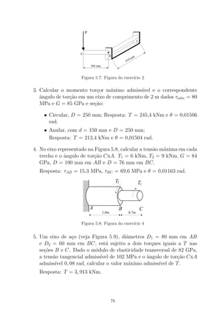 Figura 5.7: Figura do exerc´ıcio 2
3. Calcular o momento tor¸cor m´aximo admiss´ıvel e o correspondente
ˆangulo de tor¸c˜ao em um eixo de comprimento de 2 m dados τadm = 80
MPa e G = 85 GPa e se¸c˜ao:
• Circular, D = 250 mm; Resposta: T = 245,4 kNm e θ = 0,01506
rad.
• Anular, com d = 150 mm e D = 250 mm;
Resposta: T = 213,4 kNm e θ = 0,01504 rad.
4. No eixo representado na Figura 5.8, calcular a tens˜ao m´axima em cada
trecho e o ˆangulo de tor¸c˜ao CxA. T1 = 6 kNm, T2 = 9 kNm, G = 84
GPa, D = 100 mm em AB e D = 76 mm em BC.
Resposta: τAB = 15,3 MPa, τBC = 69,6 MPa e θ = 0,01163 rad.
T1
T2
0,7m
A B C
1,0m
Figura 5.8: Figura do exerc´ıcio 4
5. Um eixo de a¸co (veja Figura 5.9), diˆametros D1 = 80 mm em AB
e D2 = 60 mm em BC, est´a sujeito a dois torques iguais a T nas
se¸c˜oes B e C. Dado o m´odulo de elasticidade transversal de 82 GPa,
a tens˜ao tangencial admiss´ıvel de 102 MPa e o ˆangulo de tor¸c˜ao CxA
admiss´ıvel 0, 08 rad, calcular o valor m´aximo admiss´ıvel de T.
Resposta: T = 3, 913 kNm.
78
 