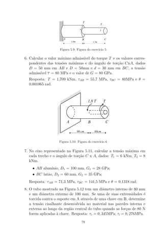 1,0m 1,5m
BA C
T
T
Figura 5.9: Figura do exerc´ıcio 5
6. Calcular o valor m´aximo admiss´ıvel do torque T e os valores corres-
pondentes das tens˜oes m´aximas e do ˆangulo de tor¸c˜ao CxA, dados
D = 50 mm em AB e D = 50mm e d = 30 mm em BC, a tens˜ao
admiss´ıvel τ = 80 MPa e o valor de G = 80 GPa.
Resposta: T = 1,709 kNm, τAB = 55,7 MPa, τBC = 80MPa e θ =
0,001065 rad.
000000000000000000000000000000
00000000000000000000000000000000000000000000000000
0000000000000000000000000000000000000000
0000000000
111111111111111111111111111111
11111111111111111111111111111111111111111111111111
1111111111111111111111111111111111111111
1111111111
000000
0000000000
00000000
0000000000
000000
0000000000
000000
111111
1111111111
11111111
1111111111
111111
1111111111
111111
1,8 T T
BA C
60cm90 cm
Figura 5.10: Figura do exerc´ıcio 6
7. No eixo representado na Figura 5.11, calcular a tens˜ao m´axima em
cada trecho e o ˆangulo de tor¸c˜ao C x A, dados: T1 = 6 kNm, T2 = 8
kNm.
• AB alum´ınio, D1 = 100 mm, G1 = 28 GPa;
• BC lat˜ao, D2 = 60 mm, G2 = 35 GPa;
Resposta: τAB = 71,3 MPa, τBC = 141,5 MPa e θ = 0,1318 rad.
8. O tubo mostrado na Figura 5.12 tem um diˆametro interno de 80 mm
e um diˆametro externo de 100 mm. Se uma de suas extremidades ´e
torcida contra o suporte em A atrav´es de uma chave em B, determine
a tens˜ao cisalhante desenvolvida no material nas paredes interna e
externa ao longo da regi˜ao central do tubo quando as for¸cas de 80 N
forem aplicadas `a chave. Resposta: τe = 0, 345MPa; τi = 0, 276MPa.
79
 