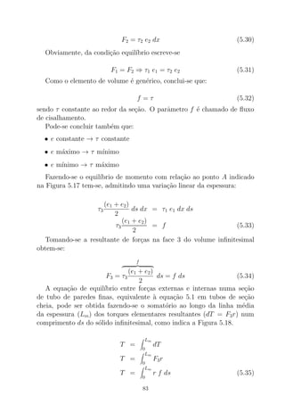 F2 = τ2 e2 dx (5.30)
Obviamente, da condi¸c˜ao equil´ıbrio escreve-se
F1 = F2 ⇒ τ1 e1 = τ2 e2 (5.31)
Como o elemento de volume ´e gen´erico, conclui-se que:
f = τ (5.32)
sendo τ constante ao redor da se¸c˜ao. O parˆametro f ´e chamado de ﬂuxo
de cisalhamento.
Pode-se concluir tamb´em que:
• e constante → τ constante
• e m´aximo → τ m´ınimo
• e m´ınimo → τ m´aximo
Fazendo-se o equil´ıbrio de momento com rela¸c˜ao ao ponto A indicado
na Figura 5.17 tem-se, admitindo uma varia¸c˜ao linear da espessura:
τ3
(e1 + e2)
2
ds dx = τ1 e1 dx ds
τ3
(e1 + e2)
2
= f (5.33)
Tomando-se a resultante de for¸cas na face 3 do volume inﬁnitesimal
obtem-se:
F3 =
f
τ3
(e1 + e2)
2
ds = f ds (5.34)
A equa¸c˜ao de equil´ıbrio entre for¸cas externas e internas numa se¸c˜ao
de tubo de paredes ﬁnas, equivalente `a equa¸c˜ao 5.1 em tubos de se¸c˜ao
cheia, pode ser obtida fazendo-se o somat´orio ao longo da linha m´edia
da espessura (Lm) dos torques elementares resultantes (dT = F3r) num
comprimento ds do s´olido inﬁnitesimal, como indica a Figura 5.18.
T =
Lm
0
dT
T =
Lm
0
F3r
T =
Lm
0
r f ds (5.35)
83
 