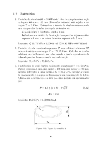 5.7 Exerc´ıcios
1. Um tubo de alum´ınio (G = 28 GPa) de 1, 0 m de comprimento e se¸c˜ao
retˆangular 60 mm x 100 mm (dimens˜oes externas) est´a sujeito a um
torque T = 3 kNm. Determinar a tens˜ao de cisalhamento em cada
uma das paredes do tubo e o ˆangulo de tor¸c˜ao, se:
a) a espessura ´e constante, igual a 4 mm
b)devido a um defeito de fabrica¸c˜ao duas paredes adjacentes tˆem
espessura 3 mm, e as outras duas tˆem espessura de 5 mm.
Resposta: a) 69, 75 MPa e 0,07044 rad b)55, 80 MPa e 0,07513rad.
2. Um tubo circular vazado de espessura 25 mm e diˆametro interno 225
mm est´a sujeito a um torque T = 170, 25 kNm. Calcular as tens˜oes
m´aximas de cisalhamento no tubo usando a teoria aproximada da
tubos de paredes ﬁnas e a teoria exata de tor¸c˜ao
Resposta: 69, 4 MPa e 76, 08 MPa.
3. Um tubo ﬁno de se¸c˜ao el´ıptica est´a sujeito a um torque T = 5, 67 kNm.
Dados: espessura 5 mm, eixo maior = 150 mm, eixo menor = 100 mm,
medidas referentes a linha m´edia, e G = 80,5 GPa, calcular a tens˜ao
de cisalhamento e o ˆangulo de tor¸c˜ao para um comprimento de 1,0 m.
Admita que o per´ımetro e a ´area da el´ıpse podem ser aproximados
por:
P = 1, 5 π (a + b) − π
√
a b (5.42)
Am = πab
Resposta: 48, 2 MPa e 0, 0000109rad.
Figura 5.19: Figura do exerc´ıcio 3
85
 
