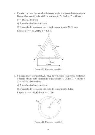 4. Um eixo de uma liga de alum´ınio com se¸c˜ao transversal mostrada na
Figura abaixo est´a submetido a um torque T. Dados: T = 2kNm e
G = 28GPa. Pede-se:
a) A tens˜ao cisalhante m´axima.
b) O ˆangulo de tor¸c˜ao em um eixo de comprimento 50,80 mm.
Resposta: τ = 80, 2MPa; θ = 6, 84◦
.
Figura 5.20: Figura do exerc´ıcio 4
5. Um eixo de a¸co estrutural ASTM A-36 com se¸c˜ao transversal conforme
a Figura abaixo est´a submetido a um torque T. Dados: T = 4kNm e
G = 79GPa. Determine:
a) A tens˜ao cisalhante m´axima.
b) O ˆangulo de tor¸c˜ao em um eixo de comprimento 1,2m.
Resposta: τ = 136, 8MPa; θ = 1, 738◦
.
Figura 5.21: Figura do exerc´ıcio 5
86
 
