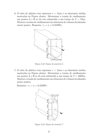 6. O tubo de pl´astico tem espessura e = 5mm e as dimens˜oes m´edias
mostradas na Figura abaixo. Determinar a tens˜ao de cisalhamento
nos pontos A e B se ele esta submetido a um torque de T = 5Nm.
Mostrar a tens˜ao de cisalhamento em elementos de volumes localizados
nesses pontos. Resposta: τa = τb = 0, 05MPa.
Figura 5.22: Figura do exerc´ıcio 6
7. O tubo de pl´astico tem espessura e = 5mm e as dimens˜oes m´edias
mostradas na Figura abaixo. Determinar a tens˜ao de cisalhamento
nos pontos A e B se ele est´a submetido a um torque de T = 500Nm.
Mostrar a tens˜ao de cisalhamento em elementos de volumes localizados
nesses pontos.
Resposta: τa = τb = 9, 62MPa.
Figura 5.23: Figura do exerc´ıcio 7
87
 
