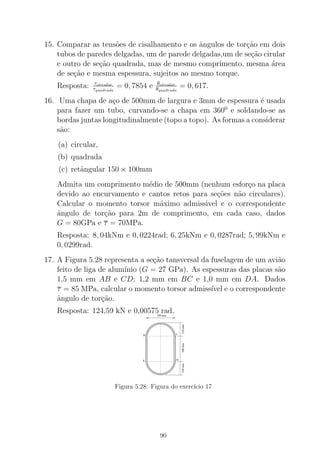 15. Comparar as tens˜oes de cisalhamento e os ˆangulos de tor¸c˜ao em dois
tubos de paredes delgadas, um de parede delgadas,um de se¸c˜ao cirular
e outro de se¸c˜ao quadrada, mas de mesmo comprimento, mesma ´area
de se¸c˜ao e mesma espessura, sujeitos ao mesmo torque.
Resposta: τcircular
τquadrada
= 0, 7854 e θcircular
θquadrada
= 0, 617.
16. Uma chapa de a¸co de 500mm de largura e 3mm de espessura ´e usada
para fazer um tubo, curvando-se a chapa em 3600
e soldando-se as
bordas juntas longitudinalmente (topo a topo). As formas a considerar
s˜ao:
(a) circular,
(b) quadrada
(c) retˆangular 150 × 100mm
Admita um comprimento m´edio de 500mm (nenhum esfor¸co na placa
devido ao encurvamento e cantos retos para se¸c˜oes n˜ao circulares).
Calcular o momento torsor m´aximo admissivel e o correspondente
ˆangulo de tor¸c˜ao para 2m de comprimento, em cada caso, dados
G = 80GPa e τ = 70MPa.
Resposta: 8, 04kNm e 0, 0224rad; 6, 25kNm e 0, 0287rad; 5, 99kNm e
0, 0299rad.
17. A Figura 5.28 representa a se¸c˜ao tansversal da fuselagem de um avi˜ao
feito de liga de alum´ınio (G = 27 GPa). As espessuras das placas s˜ao
1,5 mm em AB e CD; 1,2 mm em BC e 1,0 mm em DA. Dados
τ = 85 MPa, calcular o momento torsor admiss´ıvel e o correspondente
ˆangulo de tor¸c˜ao.
Resposta: 124,59 kN e 0,00575 rad.
B C
DA
700 mm
350mm500mm350mm
Figura 5.28: Figura do exerc´ıcio 17
90
 