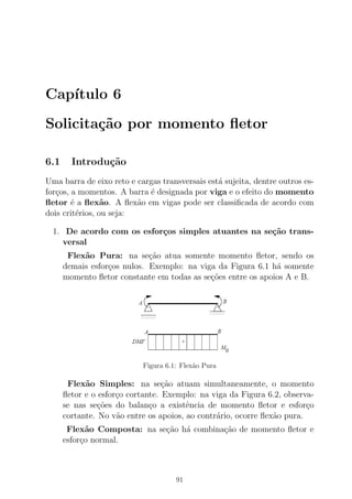 Cap´ıtulo 6
Solicita¸c˜ao por momento ﬂetor
6.1 Introdu¸c˜ao
Uma barra de eixo reto e cargas transversais est´a sujeita, dentre outros es-
for¸cos, a momentos. A barra ´e designada por viga e o efeito do momento
ﬂetor ´e a ﬂex˜ao. A ﬂex˜ao em vigas pode ser classiﬁcada de acordo com
dois crit´erios, ou seja:
1. De acordo com os esfor¸cos simples atuantes na se¸c˜ao trans-
versal
Flex˜ao Pura: na se¸c˜ao atua somente momento ﬂetor, sendo os
demais esfor¸cos nulos. Exemplo: na viga da Figura 6.1 h´a somente
momento ﬂetor constante em todas as se¸c˜oes entre os apoios A e B.
Figura 6.1: Flex˜ao Pura
Flex˜ao Simples: na se¸c˜ao atuam simultaneamente, o momento
ﬂetor e o esfor¸co cortante. Exemplo: na viga da Figura 6.2, observa-
se nas se¸c˜oes do balan¸co a existˆencia de momento ﬂetor e esfor¸co
cortante. No v˜ao entre os apoios, ao contr´ario, ocorre ﬂex˜ao pura.
Flex˜ao Composta: na se¸c˜ao h´a combina¸c˜ao de momento ﬂetor e
esfor¸co normal.
91
 