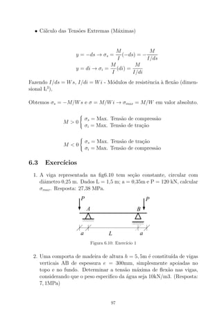 • C´alculo das Tens˜oes Extremas (M´aximas)
y = −ds → σs =
M
I
(−ds) = −
M
I/ds
y = di → σi =
M
I
(di) =
M
I/di
Fazendo I/ds = Ws, I/di = Wi - M´odulos de resistˆencia `a ﬂex˜ao (dimen-
sional L3
),
Obtemos σs = −M/Ws e σ = M/Wi → σmax = M/W em valor absoluto.
M > 0



σs = Max. Tens˜ao de compress˜ao
σi = Max. Tens˜ao de tra¸c˜ao
M < 0



σs = Max. Tens˜ao de tra¸c˜ao
σi = Max. Tens˜ao de compress˜ao
6.3 Exerc´ıcios
1. A viga representada na ﬁg6.10 tem se¸c˜ao constante, circular com
diˆametro 0,25 m. Dados L = 1,5 m; a = 0,35m e P = 120 kN, calcular
σmax. Resposta: 27,38 MPa.
0000
00000000
1111
11111111
0000000000
00000
1111111111
11111
a L a
A
P P
B
Figura 6.10: Exerc´ıcio 1
2. Uma comporta de madeira de altura h = 5, 5m ´e constitu´ıda de vigas
verticais AB de espessura e = 300mm, simplesmente apoiadas no
topo e no fundo. Determinar a tens˜ao m´axima de ﬂex˜ao nas vigas,
considerando que o peso especiﬁco da ´agua seja 10kN/m3. (Resposta:
7, 1MPa)
97
 