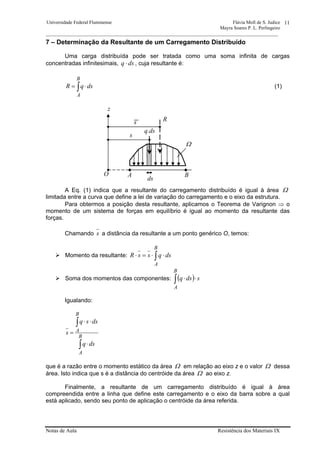 Universidade Federal Fluminense Flávia Moll de S. Judice
Mayra Soares P. L. Perlingeiro
________________________________________________________________________________________________
Notas de Aula Resistência dos Materiais IX
11
7 – Determinação da Resultante de um Carregamento Distribuído
Uma carga distribuída pode ser tratada como uma soma infinita de cargas
concentradas infinitesimais, dsq ⋅ , cuja resultante é:
∫ ⋅=
B
A
dsqR (1)
A Eq. (1) indica que a resultante do carregamento distribuído é igual à área Ω
limitada entre a curva que define a lei de variação do carregamento e o eixo da estrutura.
Para obtermos a posição desta resultante, aplicamos o Teorema de Varignon ⇒ o
momento de um sistema de forças em equilíbrio é igual ao momento da resultante das
forças.
Chamando s a distância da resultante a um ponto genérico O, temos:
Momento da resultante: ∫ ⋅⋅=⋅
B
A
dsqssR
Soma dos momentos das componentes: ( ) sdsq
B
A
⋅⋅∫
Igualando:
∫
∫
⋅
⋅⋅
=
B
A
B
A
dsq
dssq
s
que é a razão entre o momento estático da área Ω em relação ao eixo z e o valor Ω dessa
área. Isto indica que s é a distância do centróide da área Ω ao eixo z.
Finalmente, a resultante de um carregamento distribuído é igual à área
compreendida entre a linha que define este carregamento e o eixo da barra sobre a qual
está aplicado, sendo seu ponto de aplicação o centróide da área referida.
s
s
R
q.ds
z
Ω
A BO
ds
 