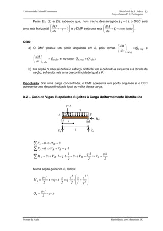 Universidade Federal Fluminense Flávia Moll de S. Judice
Mayra Soares P. L. Perlingeiro
________________________________________________________________________________________________
Notas de Aula Resistência dos Materiais IX
13
Pelas Eq. (2) e (3), sabemos que, num trecho descarregado ( 0q = ), o DEC será
uma reta horizontal ⎟
⎠
⎞
⎜
⎝
⎛
=−= 0q
ds
dQ
e o DMF será uma reta ⎟
⎠
⎞
⎜
⎝
⎛
== tetanconsQ
ds
dM
.
OBS:
a) O DMF possui um ponto anguloso em S, pois temos esqs
esqs
Q
ds
dM
=⎟
⎠
⎞
⎜
⎝
⎛
e
dirs
dirs
Q
ds
dM
=⎟
⎠
⎞
⎜
⎝
⎛
e, no caso, dirsesqs QQ ≠ ;
b) Na seção S, não se define o esforço cortante; ele é definido à esquerda e à direita da
seção, sofrendo nela uma descontinuidade igual a P.
Conclusão: Sob uma carga concentrada, o DMF apresenta um ponto anguloso e o DEC
apresenta uma descontinuidade igual ao valor dessa carga.
8.2 – Caso de Vigas Biapoiadas Sujeitas à Carga Uniformemente Distribuída
∑ =⇒= 0H0F Bx
∑ ⋅=+⇒= lqVV0F BAy
2
lq
V
2
lq
V0
2
l
lqlV0M ABBA
⋅
=⇒
⋅
=⇒=⋅⋅−⋅⇒=∑
Numa seção genérica S, temos:
⎟
⎟
⎠
⎞
⎜
⎜
⎝
⎛
−⋅⋅=⋅⋅−⋅
⋅
=
2
22
s
l
x
l
x
2
l
q
2
x
xqx
2
lq
M
xq
2
lq
Qs ⋅−
⋅
=
q
A B
VA VB
HB
x
l
xq ⋅
 