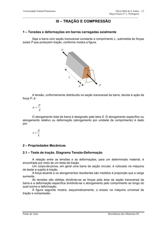 Universidade Federal Fluminense Flávia Moll de S. Judice
Mayra Soares P. L. Perlingeiro
________________________________________________________________________________________________
Notas de Aula Resistência dos Materiais IX
17
III – TRAÇÃO E COMPRESSÃO
1 – Tensões e deformações em barras carregadas axialmente
Seja a barra com seção transversal constante e comprimento L, submetida às forças
axiais P que produzem tração, conforme mostra a figura.
A tensão, uniformemente distribuída na seção transversal da barra, devida à ação da
força P, é:
A
P
σ =
O alongamento total da barra é designado pela letra δ. O alongamento específico ou
alongamento relativo ou deformação (alongamento por unidade de comprimento) é dado
por:
L
δ
ε =
2 – Propriedades Mecânicas
2.1 – Teste de tração. Diagrama Tensão-Deformação
A relação entre as tensões e as deformações, para um determinado material, é
encontrada por meio de um teste de tração.
Um corpo-de-prova, em geral uma barra de seção circular, é colocado na máquina
de testar e sujeito à tração.
A força atuante e os alongamentos resultantes são medidos à proporção que a carga
aumenta.
As tensões são obtidas dividindo-se as forças pela área da seção transversal da
barra e a deformação específica dividindo-se o alongamento pelo comprimento ao longo do
qual ocorre a deformação.
A figura seguinte mostra, esquematicamente, o ensaio na máquina universal de
tração e compressão.
L
δ P
P
 