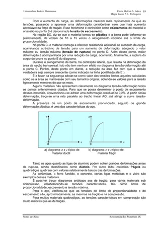 Universidade Federal Fluminense Flávia Moll de S. Judice
Mayra Soares P. L. Perlingeiro
________________________________________________________________________________________________
Notas de Aula Resistência dos Materiais IX
19
Com o aumento da carga, as deformações crescem mais rapidamente do que as
tensões, passando a aparecer uma deformação considerável sem que haja aumento
apreciável da força de tração. Esse fenômeno é conhecido como escoamento do material e
a tensão no ponto B é denominada tensão de escoamento.
Na região BC, diz-se que o material tornou-se plástico e a barra pode deformar-se
plasticamente, da ordem de 10 a 15 vezes o alongamento ocorrido até o limite de
proporcionalidade.
No ponto C, o material começa a oferecer resistência adicional ao aumento da carga,
acarretando acréscimo de tensão para um aumento de deformação, atingindo o valor
máximo ou tensão máxima (tensão de ruptura) no ponto D. Além desse ponto, maior
deformação é acompanhada por uma redução da carga, ocorrendo, finalmente, a ruptura do
corpo-de-prova no ponto E do diagrama.
Durante o alongamento da barra, há contração lateral, que resulta na diminuição da
área da seção transversal. Isto não tem nenhum efeito no diagrama tensão-deformação até
o ponto C. Porém, deste ponto em diante, a redução da área faz com que a tensão
verdadeira seja sempre crescente (como indicado na linha pontilhada até E´).
É a favor da segurança adotar-se como valor das tensões limites aquelas calculadas
como se a área se mantivesse com seu tamanho original, obtendo-se valores para a tensão
ligeiramente menores do que os reais.
Alguns materiais não apresentam claramente no diagrama tensão-deformação todos
os pontos anteriormente citados. Para que se possa determinar o ponto de escoamento
desses materiais, convencionou-se adotar uma deformação residual de 0,2%. A partir dessa
deformação, traça-se uma reta paralela ao trecho linear AO, até atingir a curva tensão-
deformação.
A presença de um ponto de escoamento pronunciado, seguido de grande
deformação plástica, é uma das características do aço.
a) diagrama σ x ε típico de b) diagrama σ x ε típico de
material dúctil material frágil
Tanto os aços quanto as ligas de alumínio podem sofrer grandes deformações antes
da ruptura, sendo classificados como dúcteis. Por outro lado, materiais frágeis ou
quebradiços quebram com valores relativamente baixos das deformações.
As cerâmicas, o ferro fundido, o concreto, certas ligas metálicas e o vidro são
exemplos desses materiais.
É possível traçar diagramas análogos aos de tração, para vários materiais sob
compressão, estabelecendo-se tensões características, tais como limite de
proporcionalidade, escoamento e tensão máxima.
Para o aço, verificou-se que as tensões do limite de proporcionalidade e do
escoamento são, aproximadamente, as mesmas na tração e na compressão.
Para muitos materiais quebradiços, as tensões características em compressão são
muito maiores que as de tração.
0
σ
ε
0
σ
ε
 