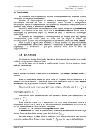 Universidade Federal Fluminense Flávia Moll de S. Judice
Mayra Soares P. L. Perlingeiro
________________________________________________________________________________________________
Notas de Aula Resistência dos Materiais IX
20
3 – Elasticidade
Os diagramas tensão-deformação ilustram o comportamento dos materiais, quando
carregados por tração (ou compressão).
Quando um corpo-de-prova do material é descarregado, isto é, a carga é
gradualmente reduzida até zero, a deformação sofrida durante o carregamento
desaparecerá parcial ou completamente. Esta propriedade do material, pela qual ele tende a
retornar à forma original, é denominada elasticidade.
Quando o material volta completamente à forma original, diz-se que é perfeitamente
elástico. Se o retorno não for total, diz-se que é parcialmente elástico. Nesse caso, a
deformação que permanece depois da retirada da carga é denominada deformação
permanente.
O processo de carregamento e descarregamento do material pode ser repetido
sucessivamente, para valores cada vez mais altos de tração. À tensão cujo
descarregamento acarrete uma deformação residual permanente, chama-se limite elástico.
Para os aços e alguns outros materiais, os limites elástico e de proporcionalidade
são aproximadamente coincidentes. Materiais semelhantes à borracha possuem uma
propriedade – a elasticidade – que pode continuar muito além do limite de
proporcionalidade.
3.1 – Lei de Hooke
Os diagramas tensão-deformação da maioria dos materiais apresentam uma região
inicial de comportamento elástico e linear.
A relação linear entre a tensão e a deformação, no caso de uma barra em tração,
pode ser expressa por:
εσ ⋅= E
onde E é uma constante de proporcionalidade conhecida como módulo de elasticidade do
material.
Este é o coeficiente angular da parte linear do diagrama tensão-deformação e é
diferente para cada material. O módulo de elasticidade é também conhecido como módulo
de Young e a equação anterior é chamada de Lei de Hooke.
Quando uma barra é carregada por tração simples, a tensão axial é
A
P
=σ e a
deformação específica é
L
δ
ε = .
Combinando estas expressões com a lei de Hooke, tem-se que o alongamento da
barra é
AE
LP
⋅
⋅
=δ .
Esta equação mostra que o alongamento de uma barra linearmente elástica é
diretamente proporcional à carga e ao seu comprimento e inversamente proporcional ao
módulo de elasticidade e à área da seção transversal.
O produto AE ⋅ é conhecido como rigidez axial da barra.
A flexibilidade da barra é definida como a deformação decorrente de uma carga
unitária. Da equação anterior, vemos que a flexibilidade é
AE
L
⋅
.
De modo análogo, a rijeza da barra é definida como a força necessária para produzir
uma deformação unitária. Então, a rijeza é igual a
L
AE ⋅ , que é o inverso da flexibilidade.
 