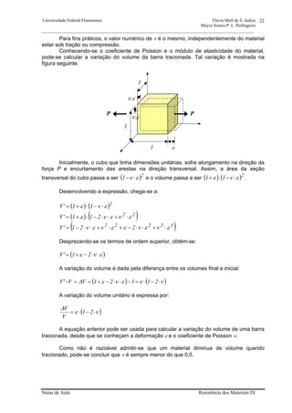 Universidade Federal Fluminense Flávia Moll de S. Judice
Mayra Soares P. L. Perlingeiro
________________________________________________________________________________________________
Notas de Aula Resistência dos Materiais IX
22
Para fins práticos, o valor numérico de ν é o mesmo, independentemente do material
estar sob tração ou compressão.
Conhecendo-se o coeficiente de Poisson e o módulo de elasticidade do material,
pode-se calcular a variação do volume da barra tracionada. Tal variação é mostrada na
figura seguinte.
Inicialmente, o cubo que tinha dimensões unitárias, sofre alongamento na direção da
força P e encurtamento das arestas na direção transversal. Assim, a área da seção
transversal do cubo passa a ser ( )2
1 εν ⋅− e o volume passa a ser ( ) ( )2
11 ενε ⋅−⋅+ .
Desenvolvendo a expressão, chega-se a:
( ) ( )
( ) ( )
( )32222
22
2
221'V
211'V
11'V
ενενεενεν
ενενε
ενε
⋅+⋅⋅−+⋅+⋅⋅−=
⋅+⋅⋅−⋅+=
⋅−⋅+=
Desprezando-se os termos de ordem superior, obtém-se:
( )ενε ⋅⋅−+= 21'V
A variação do volume é dada pela diferença entre os volumes final e inicial:
( ) ( )νεενε∆ ⋅−⋅=−⋅⋅−+==− 21121VV'V
A variação do volume unitário é expressa por:
( )νε
∆
⋅−⋅= 21
V
V
A equação anterior pode ser usada para calcular a variação do volume de uma barra
tracionada, desde que se conheçam a deformação ε e o coeficiente de Poisson ν.
Como não é razoável admitir-se que um material diminua de volume quando
tracionado, pode-se concluir que ν é sempre menor do que 0,5.
1
1
1
ε
ν.ε
ν.ε
PP
 