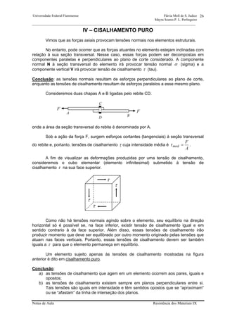 Universidade Federal Fluminense Flávia Moll de S. Judice
Mayra Soares P. L. Perlingeiro
________________________________________________________________________________________________
Notas de Aula Resistência dos Materiais IX
26
IV – CISALHAMENTO PURO
Vimos que as forças axiais provocam tensões normais nos elementos estruturais.
No entanto, pode ocorrer que as forças atuantes no elemento estejam inclinadas com
relação à sua seção transversal. Nesse caso, essas forças podem ser decompostas em
componentes paralelas e perpendiculares ao plano de corte considerado. A componente
normal N à seção transversal do elemento irá provocar tensão normal σ (sigma) e a
componente vertical V irá provocar tensão de cisalhamento τ (tau).
Conclusão: as tensões normais resultam de esforços perpendiculares ao plano de corte,
enquanto as tensões de cisalhamento resultam de esforços paralelos a esse mesmo plano.
Consideremos duas chapas A e B ligadas pelo rebite CD.
onde a área da seção transversal do rebite é denominada por A.
Sob a ação da força F, surgem esforços cortantes (tangenciais) à seção transversal
do rebite e, portanto, tensões de cisalhamento τ cuja intensidade média é
A
F
med =τ .
A fim de visualizar as deformações produzidas por uma tensão de cisalhamento,
consideremos o cubo elementar (elemento infinitesimal) submetido à tensão de
cisalhamento τ na sua face superior.
Como não há tensões normais agindo sobre o elemento, seu equilíbrio na direção
horizontal só é possível se, na face inferior, existir tensão de cisalhamento igual e em
sentido contrario à da face superior. Além disso, essas tensões de cisalhamento irão
produzir momento que deve ser equilibrado por outro momento originado pelas tensões que
atuam nas faces verticais. Portanto, essas tensões de cisalhamento devem ser também
iguais a τ para que o elemento permaneça em equilíbrio.
Um elemento sujeito apenas às tensões de cisalhamento mostradas na figura
anterior é dito em cisalhamento puro.
Conclusão:
a) as tensões de cisalhamento que agem em um elemento ocorrem aos pares, iguais e
opostos;
b) as tensões de cisalhamento existem sempre em planos perpendiculares entre si.
Tais tensões são iguais em intensidade e têm sentidos opostos que se “aproximam”
ou se “afastam” da linha de interseção dos planos.
τ
τ
τ
τ
C
F
D
A
B
F
 