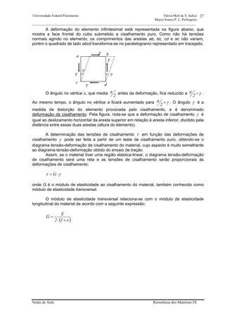 Universidade Federal Fluminense Flávia Moll de S. Judice
Mayra Soares P. L. Perlingeiro
________________________________________________________________________________________________
Notas de Aula Resistência dos Materiais IX
27
A deformação do elemento infinitesimal está representada na figura abaixo, que
mostra a face frontal do cubo submetido a cisalhamento puro. Como não há tensões
normais agindo no elemento, os comprimentos das arestas ab, bc, cd e ac não variam,
porém o quadrado de lado abcd transforma-se no paralelogramo representado em tracejado.
O ângulo no vértice c, que media
2
π antes da deformação, fica reduzido a γπ −
2
.
Ao mesmo tempo, o ângulo no vértice a ficará aumentado para γπ +
2
. O ângulo γ é a
medida da distorção do elemento provocada pelo cisalhamento, e é denominado
deformação de cisalhamento. Pela figura, nota-se que a deformação de cisalhamento γ é
igual ao deslizamento horizontal da aresta superior em relação à aresta inferior, dividido pela
distância entre essas duas arestas (altura do elemento).
A determinação das tensões de cisalhamento τ em função das deformações de
cisalhamento γ pode ser feita a partir de um teste de cisalhamento puro, obtendo-se o
diagrama tensão-deformação de cisalhamento do material, cujo aspecto é muito semelhante
ao diagrama tensão-deformação obtido do ensaio de tração.
Assim, se o material tiver uma região elástica-linear, o diagrama tensão-deformação
de cisalhamento será uma reta e as tensões de cisalhamento serão proporcionais às
deformações de cisalhamento:
γτ ⋅= G
onde G é o módulo de elasticidade ao cisalhamento do material, também conhecido como
módulo de elasticidade transversal.
O módulo de elasticidade transversal relaciona-se com o módulo de elasticidade
longitudinal do material de acordo com a seguinte expressão:
( )ν+⋅
=
12
E
G
τ
τ
τ
τ
a b
c d
γ
γ
 