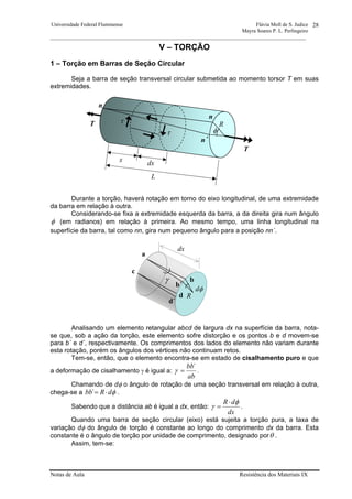 Universidade Federal Fluminense Flávia Moll de S. Judice
Mayra Soares P. L. Perlingeiro
________________________________________________________________________________________________
Notas de Aula Resistência dos Materiais IX
28
V – TORÇÃO
1 – Torção em Barras de Seção Circular
Seja a barra de seção transversal circular submetida ao momento torsor T em suas
extremidades.
Durante a torção, haverá rotação em torno do eixo longitudinal, de uma extremidade
da barra em relação à outra.
Considerando-se fixa a extremidade esquerda da barra, a da direita gira num ângulo
φ (em radianos) em relação à primeira. Ao mesmo tempo, uma linha longitudinal na
superfície da barra, tal como nn, gira num pequeno ângulo para a posição nn´.
Analisando um elemento retangular abcd de largura dx na superfície da barra, nota-
se que, sob a ação da torção, este elemento sofre distorção e os pontos b e d movem-se
para b´ e d´, respectivamente. Os comprimentos dos lados do elemento não variam durante
esta rotação, porém os ângulos dos vértices não continuam retos.
Tem-se, então, que o elemento encontra-se em estado de cisalhamento puro e que
a deformação de cisalhamento γ é igual a:
ab
´bb
=γ .
Chamando de dφ o ângulo de rotação de uma seção transversal em relação à outra,
chega-se a φdR´bb ⋅= .
Sabendo que a distância ab é igual a dx, então:
dx
dR φ
γ
⋅
= .
Quando uma barra de seção circular (eixo) está sujeita a torção pura, a taxa de
variação dφ do ângulo de torção é constante ao longo do comprimento dx da barra. Esta
constante é o ângulo de torção por unidade de comprimento, designado porθ .
Assim, tem-se:
T
n
n´
τ
τ
L
x dx
T
φ
n
R
a
dφ
dx
γ
c
b
d
d´
b´
R
 
