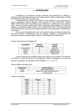 Universidade Federal Fluminense Flávia Moll de S. Judice
Mayra Soares P. L. Perlingeiro
________________________________________________________________________________________________
Notas de Aula Resistência dos Materiais IX
2
I – INTRODUÇÃO
A Resistência dos Materiais, também conhecida como Mecânica dos Sólidos ou
Mecânica dos Corpos Deformáveis, tem por objetivo prover métodos simples para a análise
dos elementos mais comuns em estruturas.
O desenvolvimento histórico da Resistência dos Materiais é uma combinação de
teoria e experiência. Homens famosos, como Leonardo da Vinci (1452-1519) e Galileu
Galilei (1564-1642) fizeram experiências para determinar a resistência de fios, barras e
vigas, sem que tivessem desenvolvido teorias adequadas (pelos padrões de hoje) para
explicar os resultados atingidos. Outros, como Leonhard Euler (1707-1783), desenvolveram
teorias matemáticas muito antes de qualquer experiência que evidenciasse a importância do
seu achado.
O curso aqui apresentado inicia com a discussão de alguns conceitos fundamentais,
tais como tensões e deformações, para em seguida, investigar o comportamento de
elementos estruturais simples sujeitos à tração, à compressão e ao cisalhamento.
Sistema Internacional de Unidades (SI):
Quantidade Símbolo
Dimensional
Unidade
Básica
Comprimento L metro (m)
Tempo T segundo (s)
Massa M quilograma (kg)
Força F Newton (N)
A força é derivada das unidades básicas pela segunda lei de Newton. Por definição,
um Newton é a força que fornece a um quilograma massa a aceleração de um metro por
segundo ao quadrado. A equivalência entre unidades é 2
m/s1kg1N1 ⋅= .
Outras unidades derivadas do SI:
Quantidade Unidade Básica
Área metro quadrado (m2
)
Tensão Newton por metro quadrado (N/m2
)
ou Pascal (Pa)
Prefixos de Unidades:
Prefixo Símbolo Fator
Giga G 109
Mega M 106
Quilo k 103
Deci d 10-1
Centi c 10-2
Mili m 10-3
Micro µ 10-6
Nano n 10-9
 