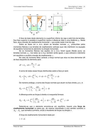 Universidade Federal Fluminense Flávia Moll de S. Judice
Mayra Soares P. L. Perlingeiro
________________________________________________________________________________________________
Notas de Aula Resistência dos Materiais IX
37
A face da base deste elemento é a superfície inferior da viga e está livre de tensões.
Sua face superior é paralela à superfície neutra e afasta-se dela a uma distância y1. Nesta
face, atua a tensão de cisalhamento horizontal τ que existe neste nível da viga.
Sobre as faces mn e m1n1 atuam as tensões normais xσ produzidas pelos
momentos fletores e as tensões de cisalhamento verticais (que não interferem na equação
de equilíbrio horizontal do elemento na direção horizontal).
Se os momentos fletores nas seções mn e m1n1 forem iguais (flexão pura), as
tensões normais xσ nos lados np e m1p1 também serão iguais, o que colocará o elemento
em equilíbrio e anulará a tensão de cisalhamento τ .
No caso de momento fletor variável, a força normal que atua na área elementar dA
da face esquerda do elemento será:
dA
I
yM
dAdF
z
z
x ⋅
⋅
=⋅= σ
A soma de todas essas forças distribuídas sobre a face pn será:
∫∫∫ ⋅⋅⋅=⋅⋅=⋅=
2h
y
z
z2h
y x
A
xe
11
dyy
I
M
bdybdAR σσ
De maneira análoga, a soma das forças normais que atuam na face direita, p1n1, é:
∫ ⋅⋅⎟⎟
⎠
⎞
⎜⎜
⎝
⎛
⋅
⋅
+⋅=
2h
y
z
z
z
z
d
1
dyydx
dxI
dM
I
M
bR
A diferença entre as forças à direita e à esquerda fornece:
∫∫ ⋅⋅⋅⋅
⋅
=⋅⋅⎟⎟
⎠
⎞
⎜⎜
⎝
⎛
⋅
⋅
⋅=−
2h
y
z
z2h
y
z
z
ed
11
dAydx
dxI
dM
dyydx
dxI
dM
bRR
Sabendo-se que o elemento encontra-se em equilíbrio, haverá uma força de
cisalhamento horizontal no plano pp1, de mesma intensidade e com sentido contrário a
ed RR − , que somada à primeira, anula a resultante de forças na direção x.
A força de cisalhamento horizontal é dada por:
dxb ⋅⋅τ
b
y1
h/2
M+dM
dx
C
y
y
z
n n1
p p1
h/2
dA
m m1
 