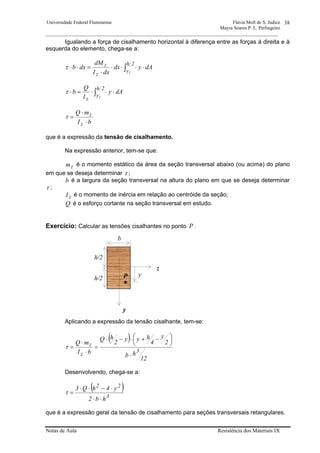 Universidade Federal Fluminense Flávia Moll de S. Judice
Mayra Soares P. L. Perlingeiro
________________________________________________________________________________________________
Notas de Aula Resistência dos Materiais IX
38
Igualando a força de cisalhamento horizontal à diferença entre as forças á direita e à
esquerda do elemento, chega-se a:
∫ ⋅⋅⋅⋅
⋅
=⋅⋅
2h
y
z
z
1
dAydx
dxI
dM
dxbτ
∫ ⋅⋅⋅=⋅
2h
y
z 1
dAy
I
Q
bτ
bI
mQ
z
z
⋅
⋅
=τ
que é a expressão da tensão de cisalhamento.
Na expressão anterior, tem-se que:
zm é o momento estático da área da seção transversal abaixo (ou acima) do plano
em que se deseja determinar τ ;
b é a largura da seção transversal na altura do plano em que se deseja determinar
τ ;
zI é o momento de inércia em relação ao centróide da seção;
Q é o esforço cortante na seção transversal em estudo.
Exercício: Calcular as tensões cisalhantes no ponto P .
Aplicando a expressão da tensão cisalhante, tem-se:
( )
12
hb
2
y
4
hyy
2
hQ
bI
mQ
3
z
z
⋅
⎟
⎠
⎞⎜
⎝
⎛ −+⋅−⋅
=
⋅
⋅
=τ
Desenvolvendo, chega-se a:
( )
3
22
hb2
y4hQ3
⋅⋅
⋅−⋅⋅
=τ
que é a expressão geral da tensão de cisalhamento para seções transversais retangulares.
b
h/2
y
h/2
y
z
P
 