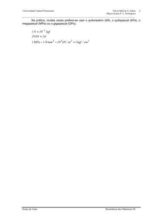 Universidade Federal Fluminense Flávia Moll de S. Judice
Mayra Soares P. L. Perlingeiro
________________________________________________________________________________________________
Notas de Aula Resistência dos Materiais IX
3
Na prática, muitas vezes prefere-se usar o quilonewton (kN), o quilopascal (kPa), o
megapascal (MPa) ou o gigapascal (GPa).
2232
1
cm/kgf1m/kN10N/mm1MPa1
tf1kN10
kgf01N1
≈==
≈
≈ −
 