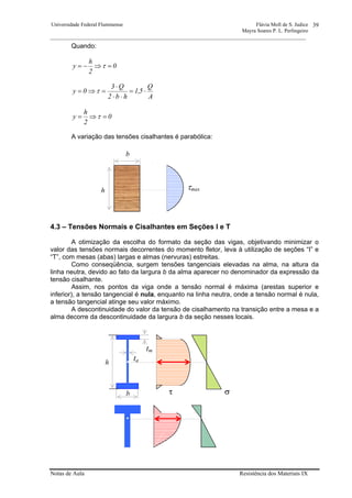 Universidade Federal Fluminense Flávia Moll de S. Judice
Mayra Soares P. L. Perlingeiro
________________________________________________________________________________________________
Notas de Aula Resistência dos Materiais IX
39
Quando:
0
2
h
y =⇒−= τ
A
Q
5,1
hb2
Q3
0y ⋅=
⋅⋅
⋅
=⇒= τ
0
2
h
y =⇒= τ
A variação das tensões cisalhantes é parabólica:
4.3 – Tensões Normais e Cisalhantes em Seções I e T
A otimização da escolha do formato da seção das vigas, objetivando minimizar o
valor das tensões normais decorrentes do momento fletor, leva à utilização de seções “I” e
“T”, com mesas (abas) largas e almas (nervuras) estreitas.
Como conseqüência, surgem tensões tangenciais elevadas na alma, na altura da
linha neutra, devido ao fato da largura b da alma aparecer no denominador da expressão da
tensão cisalhante.
Assim, nos pontos da viga onde a tensão normal é máxima (arestas superior e
inferior), a tensão tangencial é nula, enquanto na linha neutra, onde a tensão normal é nula,
a tensão tangencial atinge seu valor máximo.
A descontinuidade do valor da tensão de cisalhamento na transição entre a mesa e a
alma decorre da descontinuidade da largura b da seção nesses locais.
b
h τmax
h
b
ta
tm
τ σ
 