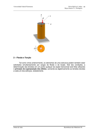 Universidade Federal Fluminense Flávia Moll de S. Judice
Mayra Soares P. L. Perlingeiro
________________________________________________________________________________________________
Notas de Aula Resistência dos Materiais IX
44
2 – Flexão e Torção
Tal como vimos anteriormente, os elementos de uma estrutura podem também estar
solicitados simultaneamente por cargas de flexão e de torção. Sob tais condições, a
determinação das tensões em um ponto qualquer da seção transversal será feita utilizando
o princípio da superposição dos efeitos, somando-se algebricamente as tensões devidas
a cada um dos esforços, isoladamente.
d
d/4
F
y
z
x
e
 