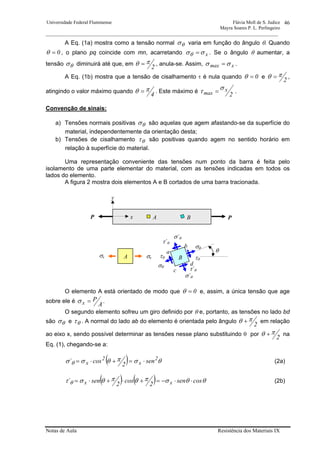 Universidade Federal Fluminense Flávia Moll de S. Judice
Mayra Soares P. L. Perlingeiro
________________________________________________________________________________________________
Notas de Aula Resistência dos Materiais IX
46
A Eq. (1a) mostra como a tensão normal θσ varia em função do ângulo θ. Quando
0=θ , o plano pq coincide com mn, acarretando xσσθ = . Se o ângulo θ aumentar, a
tensão θσ diminuirá até que, em
2
πθ = , anula-se. Assim, xmax σσ = .
A Eq. (1b) mostra que a tensão de cisalhamento τ é nula quando 0=θ e
2
πθ = ,
atingindo o valor máximo quando
4
πθ = . Este máximo é
2
x
max
στ = .
Convenção de sinais:
a) Tensões normais positivas θσ são aquelas que agem afastando-se da superfície do
material, independentemente da orientação desta;
b) Tensões de cisalhamento θτ são positivas quando agem no sentido horário em
relação à superfície do material.
Uma representação conveniente das tensões num ponto da barra é feita pelo
isolamento de uma parte elementar do material, com as tensões indicadas em todos os
lados do elemento.
A figura 2 mostra dois elementos A e B cortados de uma barra tracionada.
O elemento A está orientado de modo que 0=θ e, assim, a única tensão que age
sobre ele é
A
Px =σ .
O segundo elemento sofreu um giro definido por θ e, portanto, as tensões no lado bd
são θσ e θτ . A normal do lado ab do elemento é orientada pelo ângulo
2
πθ + em relação
ao eixo x, sendo possível determinar as tensões nesse plano substituindo θ por
2
πθ + na
Eq. (1), chegando-se a:
( ) θσπθσσ θ
2
x
2
x sen
2
cos´ ⋅=+⋅= (2a)
( ) ( ) θθσπθπθστ θ cossen
2
cos
2
sen´ xx ⋅⋅−=+⋅+⋅= (2b)
σxσx
σθ
θ
A B PP
σ´θ
τθ
σθ
σ´θ
τθ
τ´θ
τ´θ
A B
b
a
c
d
x
y
 