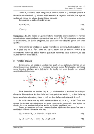 Universidade Federal Fluminense Flávia Moll de S. Judice
Mayra Soares P. L. Perlingeiro
________________________________________________________________________________________________
Notas de Aula Resistência dos Materiais IX
47
Como xσ é positivo, vê-se na figura que a tensão normal θσ´ é também positiva. A
tensão de cisalhamento θτ´ .no lado ab do elemento é negativa, indicando que age em
sentido anti-horário em relação à superfície do elemento.
Comparando-se as Eq. (1) e (2), tem-se:
x´ σσσ θθ =+ (3a)
θθ ττ −=´ (3b)
Conclusão: A Eq. (3a) mostra que, para uma barra tracionada, a soma das tensões normais
em dois planos perpendiculares é constante e igual a xσ . A Eq. (3b) mostra que as tensões
de cisalhamento, em planos ortogonais, são iguais em valor absoluto, porém têm sinais
opostos.
Para calcular as tensões nos outros dois lados do elemento, basta substituir θ por
πθ + (lado ac) ou
2
3πθ + (lado cd). Vê-se, assim, que as tensões normal e de
cisalhamento, no lado ac, são as mesmas que atuam no lado bd e que as tensões, no lado
cd, são idênticas às do lado ab.
2 – Tensões Biaxiais
Consideremos um estado de tensões mais geral, em que as tensões normais em um
elemento agem nas direções x e y, mostrada na figura abaixo. Tal situação é conhecida
como tensões biaxiais, para distinguí-la da tensão em uma direção, ou uniaxial,
considerada anteriormente.
Para determinar as tensões θσ e θτ , consideremos o equilíbrio do triângulo
elementar. Chamando de A a área da face sobre a qual atua a tensão xσ , a área da face y
(sobre a qual atua a tensão yσ ) será θtgA⋅ e a área da face inclinada será θsecA⋅ .
As forças nas faces x e y serão, respectivamente, Ax ⋅σ e θσ tgAy ⋅⋅ . Cada uma
dessas forças pode ser decomposta em duas componentes ortogonais, uma agindo na
direção da normal ao plano inclinado e a outra em direção paralela ao plano.
Assim, somando-se as forças nessas direções, obtêm-se duas equações para o
equilíbrio do triângulo elementar, que são:
θθσθσθσθ sentgAcosAsecA yx ⋅⋅⋅+⋅⋅=⋅⋅ (4a)
θθσθσθτθ costgAsenAsecA yx ⋅⋅⋅−⋅⋅=⋅⋅ (4b)
σxσx
σθ
σ´θ
τθ
σθ
σ´θ
τθ
τ´θ
τ´θ
σy
σy
q
p
θ
σθ
θ
τθ
σy
σx
θ
y
x
 