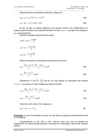 Universidade Federal Fluminense Flávia Moll de S. Judice
Mayra Soares P. L. Perlingeiro
________________________________________________________________________________________________
Notas de Aula Resistência dos Materiais IX
48
Desenvolvendo as expressões anteriores, chega-se a:
θσθσσθ
2
y
2
x sencos ⋅+⋅= (5a)
( ) θθσστθ cossenyx ⋅⋅−= (5b)
As Eq. (5) dão os valores algébricos das tensões normal e de cisalhamento, em
qualquer plano inclinado, em função das tensões normais xσ e yσ que agem nas direções x
e y, respectivamente.
Usando as relações trigonométricas abaixo:
2
2sen
cossen
θ
θθ =⋅
2
2cos1
cos2 θ
θ
+
=
2
2cos1
sen2 θ
θ
−
=
Pode-se reescrever as equações anteriores de outra forma:
( ) ( )
θ
σσσσ
σθ 2cos
22
yxyx
⋅
−
+
+
= (6a)
( ) θ
σσ
τθ 2sen
2
yx
⋅
−
= (6b)
Substituindo θ por ( )2
πθ + nas Eq. (6), são obtidas as expressões das tensões
θσ´ e θτ´ que atuam no plano ortogonal ao plano inclinado:
( ) ( ) θ
σσσσ
σ θ 2cos
22
´
yxyx
⋅
−
−
+
= (7a)
( ) θ
σσ
τ θ 2sen
2
´
yx
⋅
−
−= (7b)
Somando as Eq. (6a) e (7a), chega-se a:
yx´ σσσσ θθ +=+ (8)
Conclusão: A soma das tensões normais, em dois planos quaisquer perpendiculares entre
si, é constante.
Comparando-se as Eq. (6b) e (7b), nota-se, outra vez, que as tensões de
cisalhamento em planos perpendiculares, são iguais em intensidade, porém têm sentidos
opostos.
 
